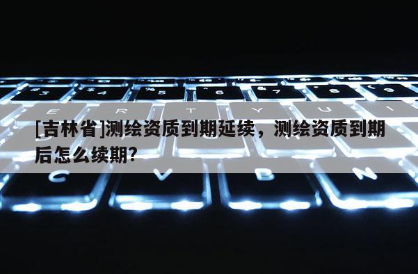 [吉林省]测绘资质到期延续，测绘资质到期后怎么续期?