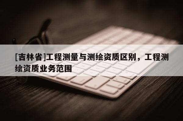[吉林省]工程测量与测绘资质区别，工程测绘资质业务范围