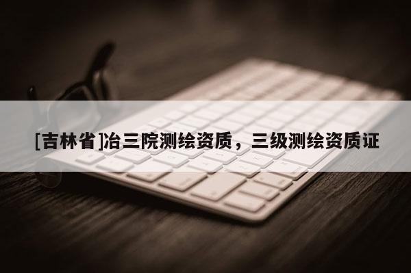 [吉林省]冶三院测绘资质，三级测绘资质证