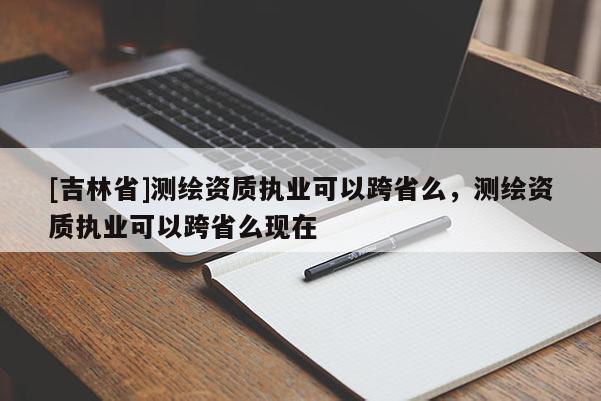 [吉林省]测绘资质执业可以跨省么，测绘资质执业可以跨省么现在