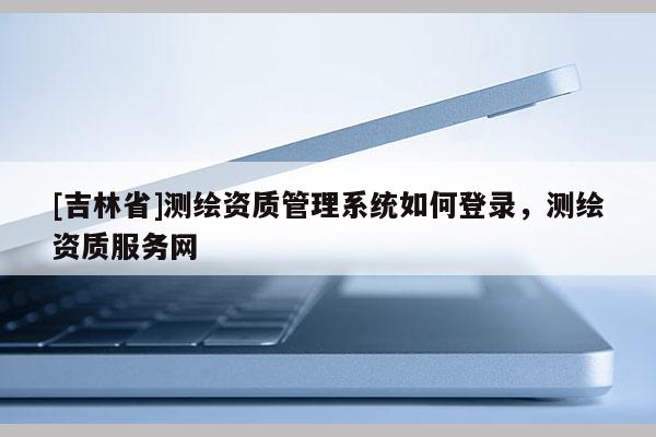 [吉林省]测绘资质管理系统如何登录，测绘资质服务网