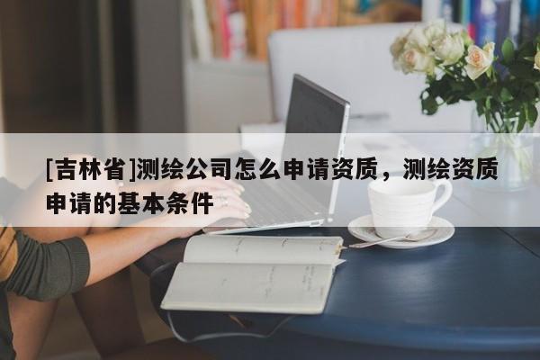 [吉林省]测绘公司怎么申请资质，测绘资质申请的基本条件