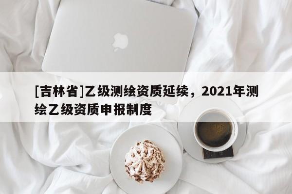 [吉林省]乙级测绘资质延续，2021年测绘乙级资质申报制度