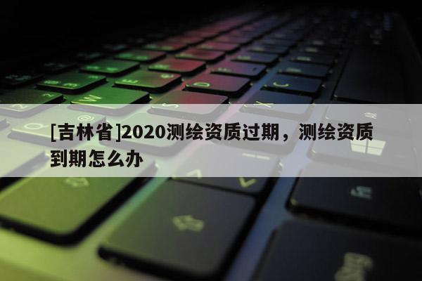 [吉林省]2020测绘资质过期，测绘资质到期怎么办