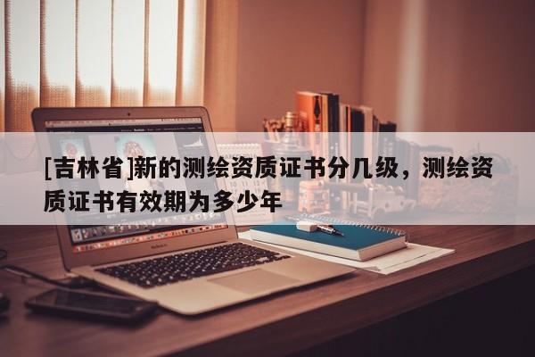 [吉林省]新的测绘资质证书分几级，测绘资质证书有效期为多少年
