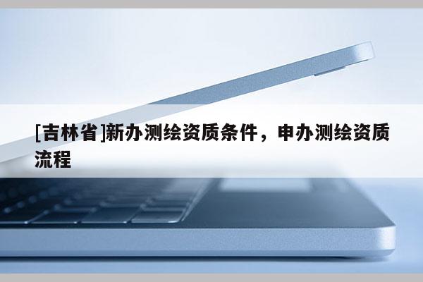 [吉林省]新办测绘资质条件，申办测绘资质流程
