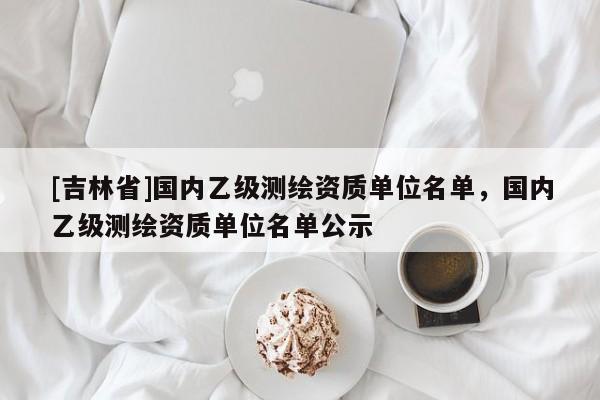 [吉林省]国内乙级测绘资质单位名单，国内乙级测绘资质单位名单公示
