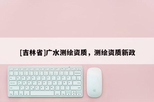 [吉林省]广水测绘资质，测绘资质新政