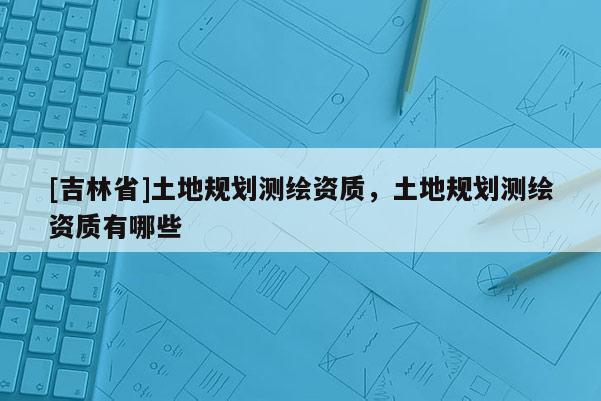[吉林省]土地规划测绘资质，土地规划测绘资质有哪些