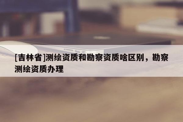 [吉林省]测绘资质和勘察资质啥区别，勘察测绘资质办理