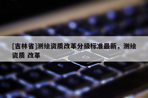 [吉林省]测绘资质改革分级标准最新，测绘资质 改革