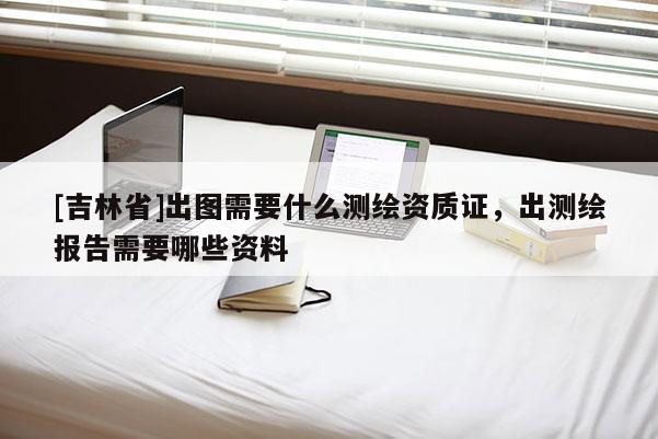 [吉林省]出图需要什么测绘资质证，出测绘报告需要哪些资料