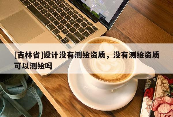 [吉林省]设计没有测绘资质，没有测绘资质可以测绘吗