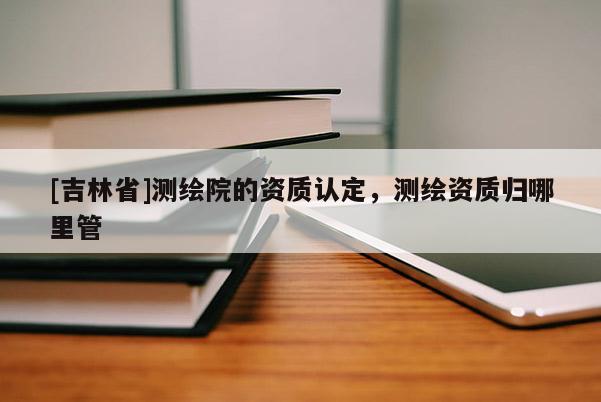 [吉林省]测绘院的资质认定，测绘资质归哪里管