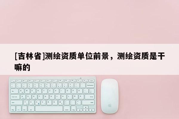 [吉林省]测绘资质单位前景，测绘资质是干嘛的