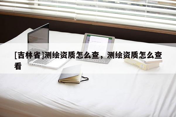 [吉林省]测绘资质怎么查，测绘资质怎么查看