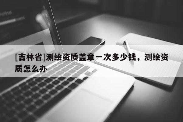 [吉林省]测绘资质盖章一次多少钱，测绘资质怎么办