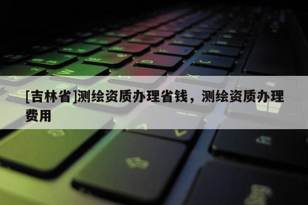 [吉林省]测绘资质办理省钱，测绘资质办理费用