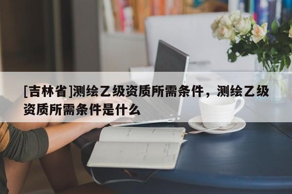 [吉林省]测绘乙级资质所需条件，测绘乙级资质所需条件是什么