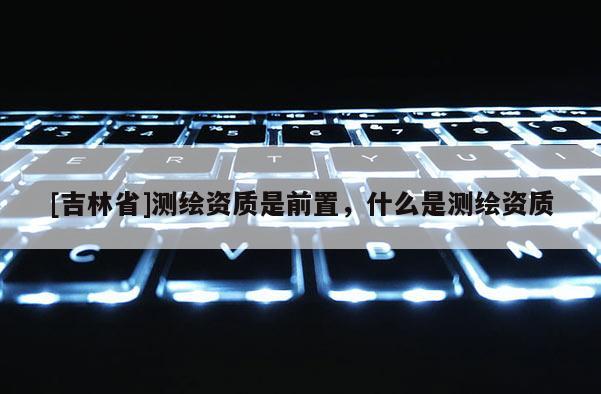 [吉林省]测绘资质是前置，什么是测绘资质