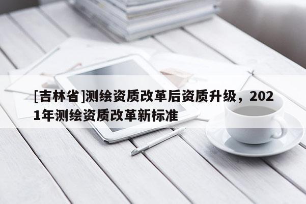[吉林省]测绘资质改革后资质升级，2021年测绘资质改革新标准