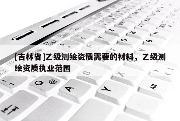 [吉林省]乙级测绘资质需要的材料，乙级测绘资质执业范围