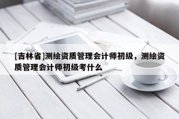 [吉林省]测绘资质管理会计师初级，测绘资质管理会计师初级考什么