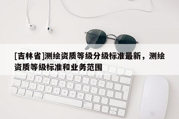 [吉林省]测绘资质等级分级标准最新，测绘资质等级标准和业务范围
