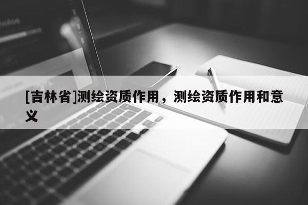 [吉林省]测绘资质作用，测绘资质作用和意义