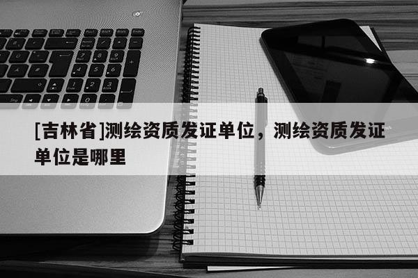 [吉林省]测绘资质发证单位，测绘资质发证单位是哪里