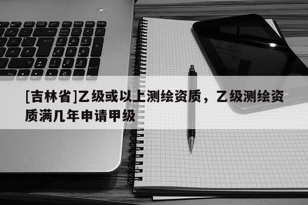 [吉林省]乙级或以上测绘资质，乙级测绘资质满几年申请甲级