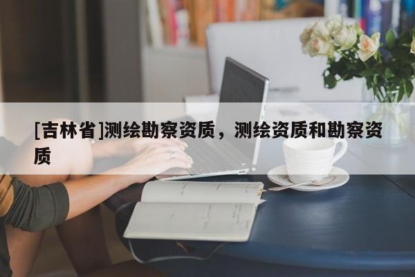 [吉林省]测绘勘察资质，测绘资质和勘察资质