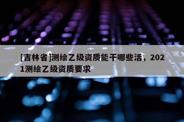 [吉林省]测绘乙级资质能干哪些活，2021测绘乙级资质要求