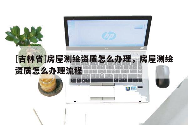 [吉林省]房屋测绘资质怎么办理，房屋测绘资质怎么办理流程