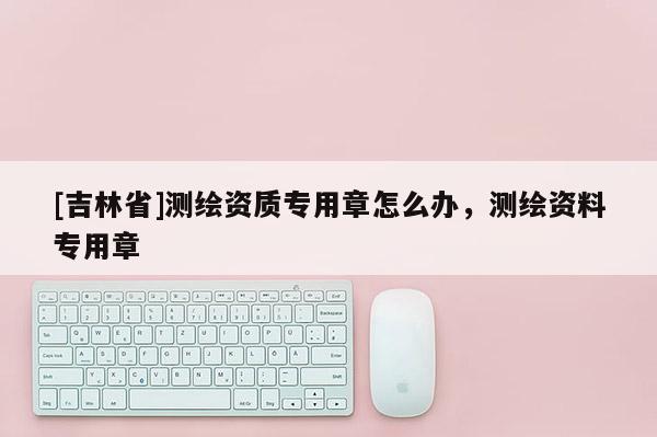 [吉林省]测绘资质专用章怎么办，测绘资料专用章