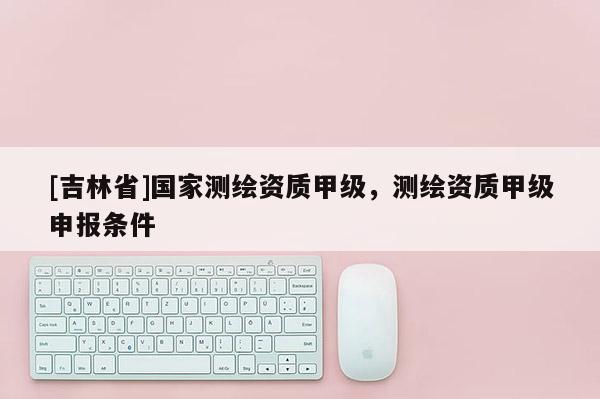 [吉林省]国家测绘资质甲级，测绘资质甲级申报条件