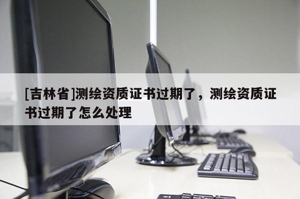 [吉林省]测绘资质证书过期了，测绘资质证书过期了怎么处理
