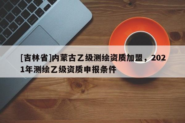 [吉林省]内蒙古乙级测绘资质加盟，2021年测绘乙级资质申报条件