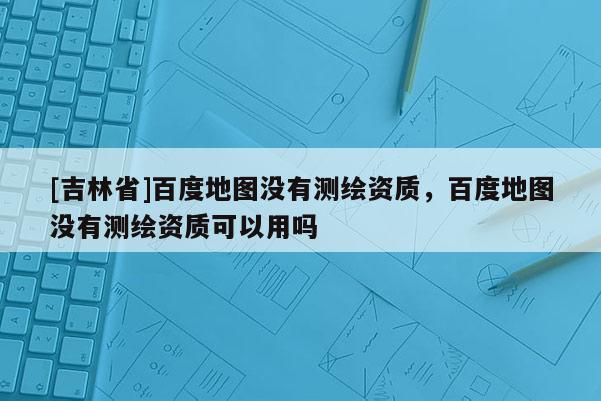 [吉林省]百度地图没有测绘资质，百度地图没有测绘资质可以用吗