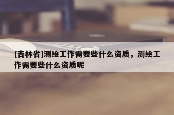 [吉林省]测绘工作需要些什么资质，测绘工作需要些什么资质呢