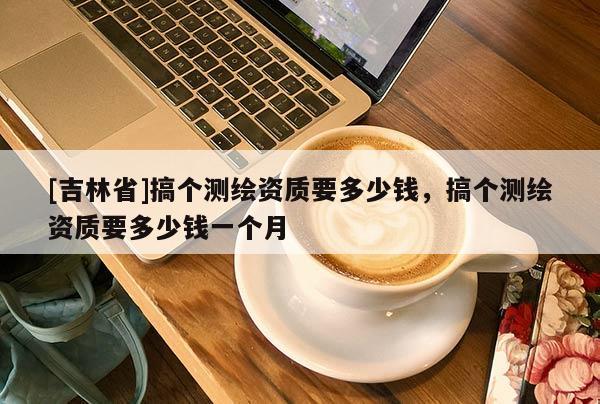 [吉林省]搞个测绘资质要多少钱，搞个测绘资质要多少钱一个月