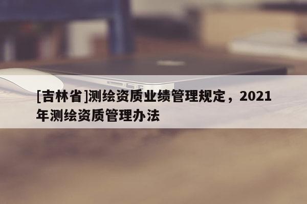 [吉林省]测绘资质业绩管理规定，2021年测绘资质管理办法