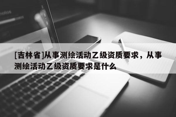 [吉林省]从事测绘活动乙级资质要求，从事测绘活动乙级资质要求是什么