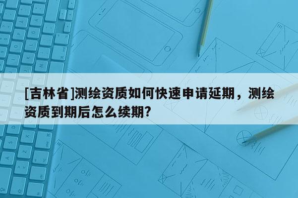 [吉林省]测绘资质如何快速申请延期，测绘资质到期后怎么续期?
