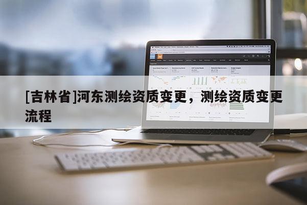 [吉林省]河东测绘资质变更，测绘资质变更流程