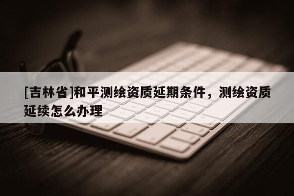 [吉林省]和平测绘资质延期条件，测绘资质延续怎么办理