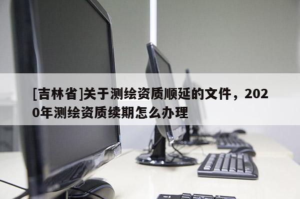 [吉林省]关于测绘资质顺延的文件，2020年测绘资质续期怎么办理