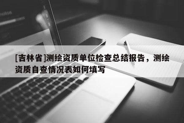[吉林省]测绘资质单位检查总结报告，测绘资质自查情况表如何填写