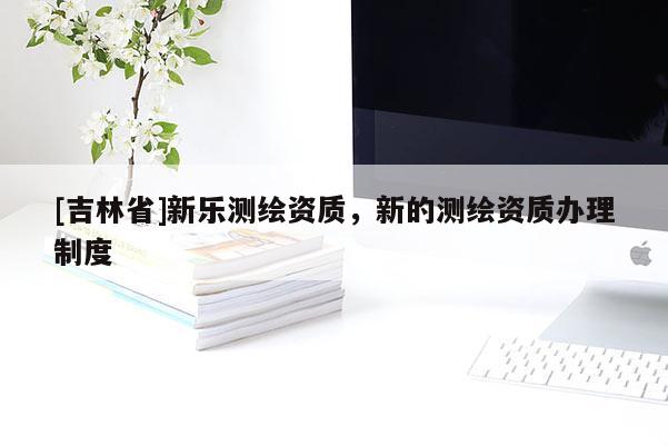 [吉林省]新乐测绘资质，新的测绘资质办理制度
