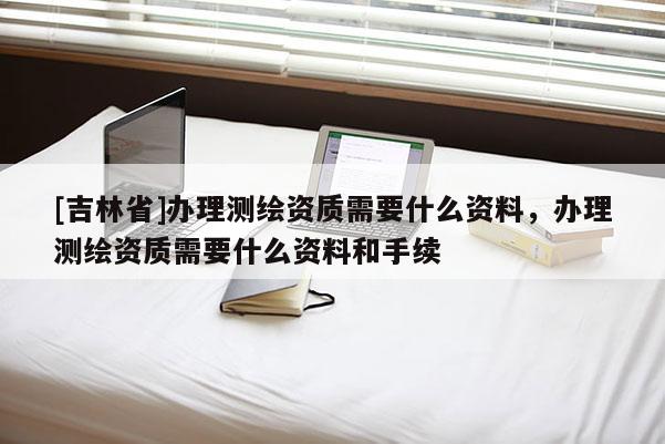 [吉林省]办理测绘资质需要什么资料，办理测绘资质需要什么资料和手续